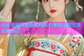 丝光视频黄瓜视频精彩合集高清视觉享受新体验