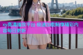xy高清播放平台 极速加载畅享精彩内容每日更新