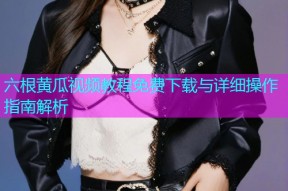 六根黄瓜视频教程免费下载与详细操作指南解析