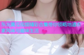 东北黄瓜视频精彩合集带你领略地道农家风味与趣味生活