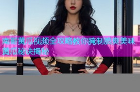 南哥黄瓜视频全攻略教你腌制脆爽美味黄瓜秘诀揭秘