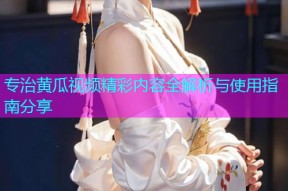 专治黄瓜视频精彩内容全解析与使用指南分享