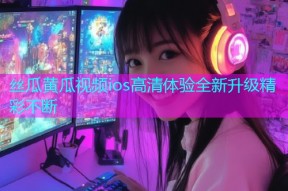 丝瓜黄瓜视频ios高清体验全新升级精彩不断