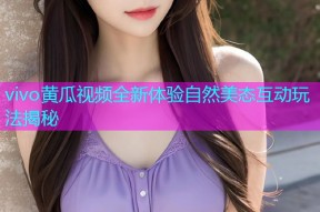 vivo黄瓜视频全新体验自然美态互动玩法揭秘