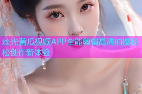 丝光黄瓜视频APP全能剪辑高清拍摄轻松创作新体验