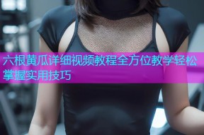 六根黄瓜详细视频教程全方位教学轻松掌握实用技巧