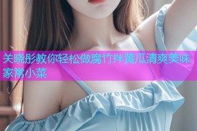 关晓彤教你轻松做腐竹拌黄瓜清爽美味家常小菜