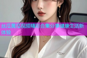丝瓜黄瓜视频精彩合集分享健康生活新体验
