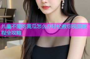 儿童不爱吃黄瓜怎么办轻松教你视频教程全攻略