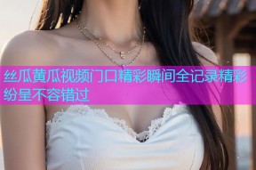 丝瓜黄瓜视频门口精彩瞬间全记录精彩纷呈不容错过
