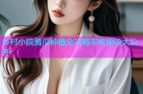 乡村小院黄瓜种植全攻略丰收秘诀大公开
