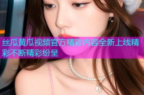 丝瓜黄瓜视频官方精彩内容全新上线精彩不断精彩纷呈