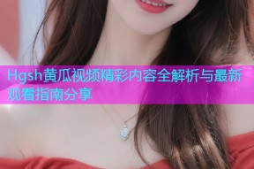 Hgsh黄瓜视频精彩内容全解析与最新观看指南分享