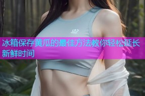冰箱保存黄瓜的最佳方法教你轻松延长新鲜时间