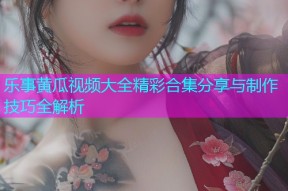 乐事黄瓜视频大全精彩合集分享与制作技巧全解析