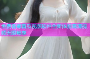 免费香蕉黄瓜视频软件全新体验高清视频无限畅享