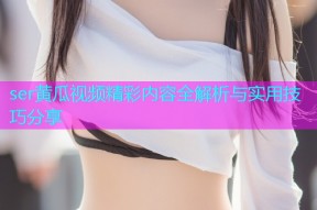 ser黄瓜视频精彩内容全解析与实用技巧分享
