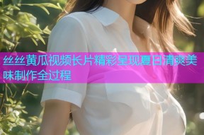 丝丝黄瓜视频长片精彩呈现夏日清爽美味制作全过程