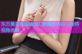 东方黄瓜视频精选汇聚精彩内容与独特视角体验