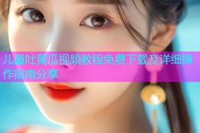 儿童吐黄瓜视频教程免费下载及详细操作指南分享