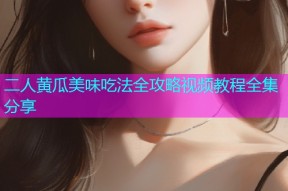 二人黄瓜美味吃法全攻略视频教程全集分享