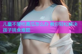 儿童不爱吃黄瓜怎么办 教你轻松解决孩子挑食难题