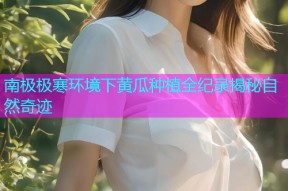 南极极寒环境下黄瓜种植全纪录揭秘自然奇迹