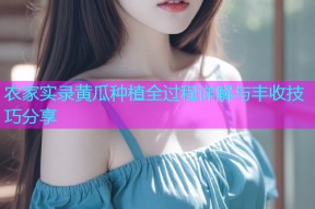 农家实录黄瓜种植全过程详解与丰收技巧分享
