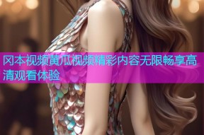冈本视频黄瓜视频精彩内容无限畅享高清观看体验