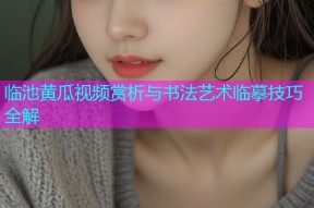 临池黄瓜视频赏析与书法艺术临摹技巧全解