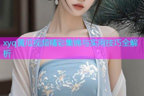 xyq黄瓜视频精彩集锦与实用技巧全解析