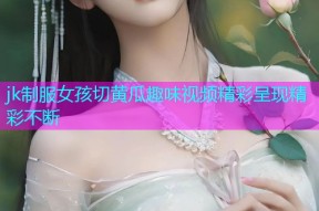 jk制服女孩切黄瓜趣味视频精彩呈现精彩不断