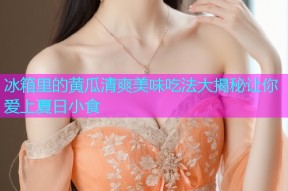 冰箱里的黄瓜清爽美味吃法大揭秘让你爱上夏日小食