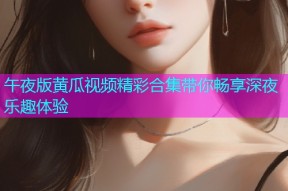 午夜版黄瓜视频精彩合集带你畅享深夜乐趣体验