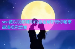 see黄瓜视频精彩内容全解析带你畅享高清视觉盛宴