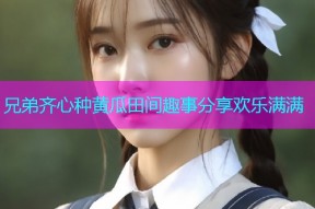 兄弟齐心种黄瓜田间趣事分享欢乐满满