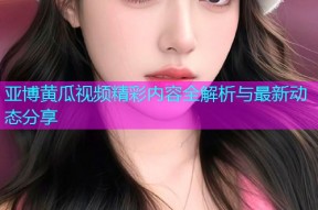 亚博黄瓜视频精彩内容全解析与最新动态分享