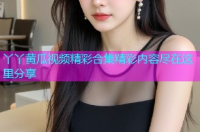 丫丫黄瓜视频精彩合集精彩内容尽在这里分享