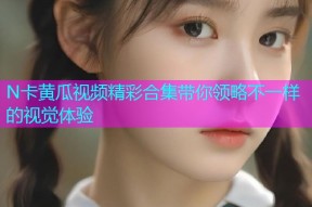 N卡黄瓜视频精彩合集带你领略不一样的视觉体验