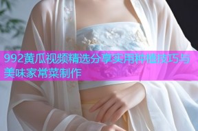 992黄瓜视频精选分享实用种植技巧与美味家常菜制作