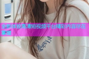 全新体验高清短视频平台精彩内容尽在掌握