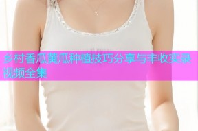 乡村香瓜黄瓜种植技巧分享与丰收实录视频全集