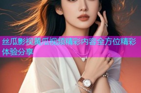 丝瓜影视黄瓜视频精彩内容全方位精彩体验分享