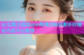 丝瓜黄瓜视频app高清流畅观看多样精彩内容平台推荐