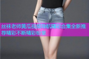 丝袜老师黄瓜视频导航精彩合集全新推荐精彩不断精彩纷呈