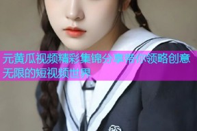 元黄瓜视频精彩集锦分享带你领略创意无限的短视频世界