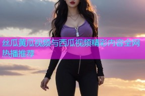丝瓜黄瓜视频与西瓜视频精彩内容全网热播推荐