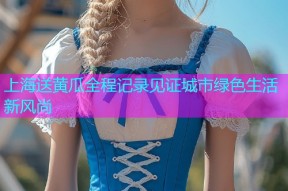 上海送黄瓜全程记录见证城市绿色生活新风尚
