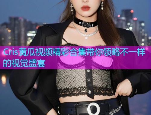 Cris黄瓜视频精彩合集带你领略不一样的视觉盛宴  第1张