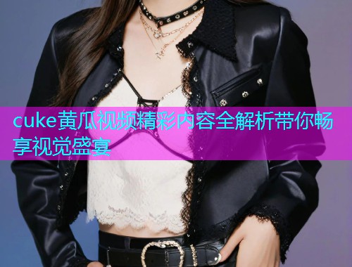 cuke黄瓜视频精彩内容全解析带你畅享视觉盛宴  第1张